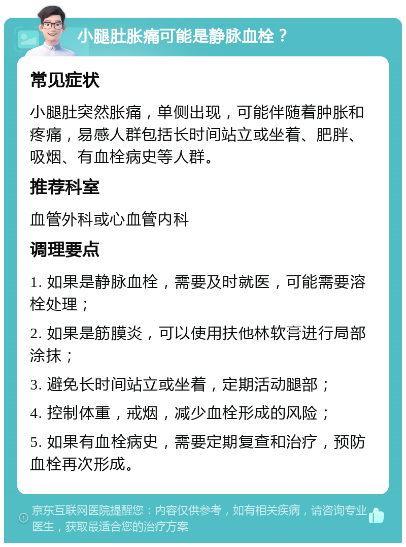 小腿肚胀痛可能是静脉血栓？ 常见症状 小腿肚突然胀痛，单侧出现，可能伴随着肿胀和疼痛，易感人群包括长时间站立或坐着、肥胖、吸烟、有血栓病史等人群。 推荐科室 血管外科或心血管内科 调理要点 1. 如果是静脉血栓，需要及时就医，可能需要溶栓处理； 2. 如果是筋膜炎，可以使用扶他林软膏进行局部涂抹； 3. 避免长时间站立或坐着，定期活动腿部； 4. 控制体重，戒烟，减少血栓形成的风险； 5. 如果有血栓病史，需要定期复查和治疗，预防血栓再次形成。