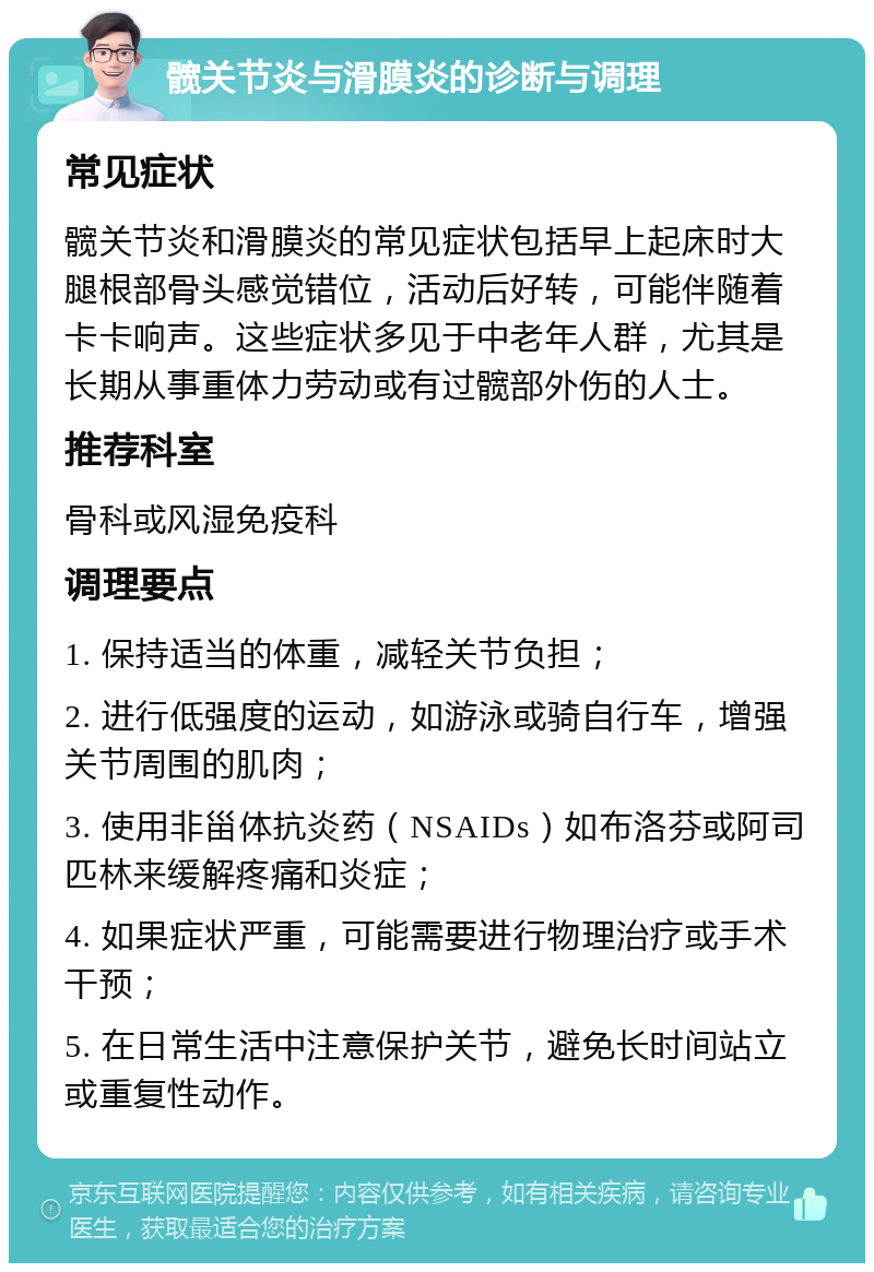 髋关节炎与滑膜炎的诊断与调理 常见症状 髋关节炎和滑膜炎的常见症状包括早上起床时大腿根部骨头感觉错位，活动后好转，可能伴随着卡卡响声。这些症状多见于中老年人群，尤其是长期从事重体力劳动或有过髋部外伤的人士。 推荐科室 骨科或风湿免疫科 调理要点 1. 保持适当的体重，减轻关节负担； 2. 进行低强度的运动，如游泳或骑自行车，增强关节周围的肌肉； 3. 使用非甾体抗炎药（NSAIDs）如布洛芬或阿司匹林来缓解疼痛和炎症； 4. 如果症状严重，可能需要进行物理治疗或手术干预； 5. 在日常生活中注意保护关节，避免长时间站立或重复性动作。