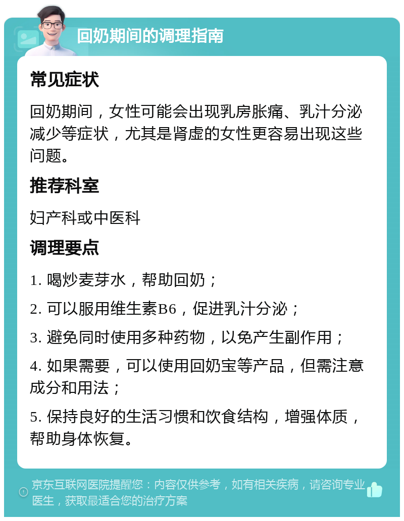 回奶期间的调理指南 常见症状 回奶期间，女性可能会出现乳房胀痛、乳汁分泌减少等症状，尤其是肾虚的女性更容易出现这些问题。 推荐科室 妇产科或中医科 调理要点 1. 喝炒麦芽水，帮助回奶； 2. 可以服用维生素B6，促进乳汁分泌； 3. 避免同时使用多种药物，以免产生副作用； 4. 如果需要，可以使用回奶宝等产品，但需注意成分和用法； 5. 保持良好的生活习惯和饮食结构，增强体质，帮助身体恢复。