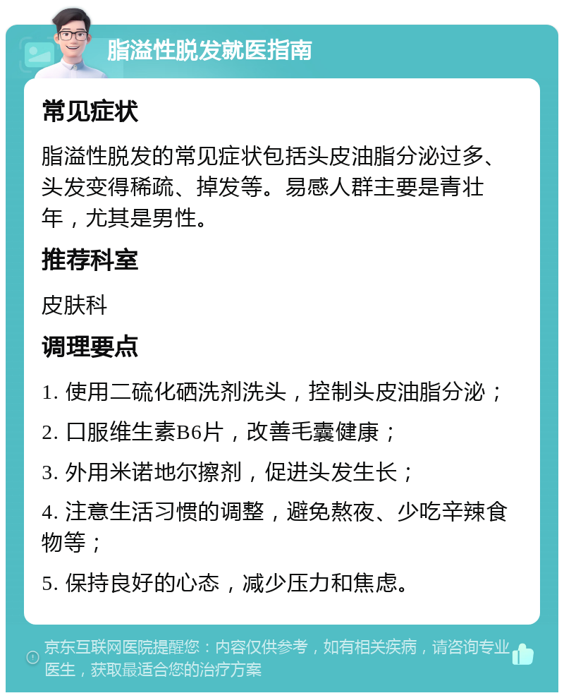 脂溢性脱发就医指南 常见症状 脂溢性脱发的常见症状包括头皮油脂分泌过多、头发变得稀疏、掉发等。易感人群主要是青壮年，尤其是男性。 推荐科室 皮肤科 调理要点 1. 使用二硫化硒洗剂洗头，控制头皮油脂分泌； 2. 口服维生素B6片，改善毛囊健康； 3. 外用米诺地尔擦剂，促进头发生长； 4. 注意生活习惯的调整，避免熬夜、少吃辛辣食物等； 5. 保持良好的心态，减少压力和焦虑。