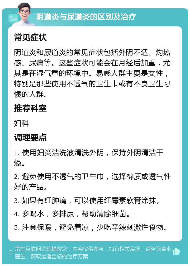 阴道炎与尿道炎的区别及治疗 常见症状 阴道炎和尿道炎的常见症状包括外阴不适、灼热感、尿痛等。这些症状可能会在月经后加重，尤其是在湿气重的环境中。易感人群主要是女性，特别是那些使用不透气的卫生巾或有不良卫生习惯的人群。 推荐科室 妇科 调理要点 1. 使用妇炎洁洗液清洗外阴，保持外阴清洁干燥。 2. 避免使用不透气的卫生巾，选择棉质或透气性好的产品。 3. 如果有红肿痛，可以使用红霉素软膏涂抹。 4. 多喝水，多排尿，帮助清除细菌。 5. 注意保暖，避免着凉，少吃辛辣刺激性食物。