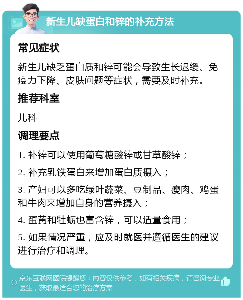 新生儿缺蛋白和锌的补充方法 常见症状 新生儿缺乏蛋白质和锌可能会导致生长迟缓、免疫力下降、皮肤问题等症状，需要及时补充。 推荐科室 儿科 调理要点 1. 补锌可以使用葡萄糖酸锌或甘草酸锌； 2. 补充乳铁蛋白来增加蛋白质摄入； 3. 产妇可以多吃绿叶蔬菜、豆制品、瘦肉、鸡蛋和牛肉来增加自身的营养摄入； 4. 蛋黄和牡蛎也富含锌，可以适量食用； 5. 如果情况严重，应及时就医并遵循医生的建议进行治疗和调理。