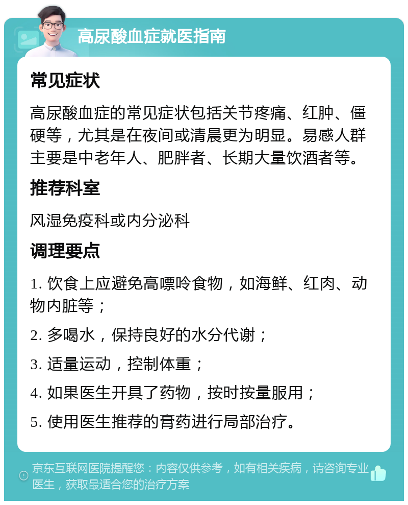 高尿酸血症就医指南 常见症状 高尿酸血症的常见症状包括关节疼痛、红肿、僵硬等，尤其是在夜间或清晨更为明显。易感人群主要是中老年人、肥胖者、长期大量饮酒者等。 推荐科室 风湿免疫科或内分泌科 调理要点 1. 饮食上应避免高嘌呤食物，如海鲜、红肉、动物内脏等； 2. 多喝水，保持良好的水分代谢； 3. 适量运动，控制体重； 4. 如果医生开具了药物，按时按量服用； 5. 使用医生推荐的膏药进行局部治疗。