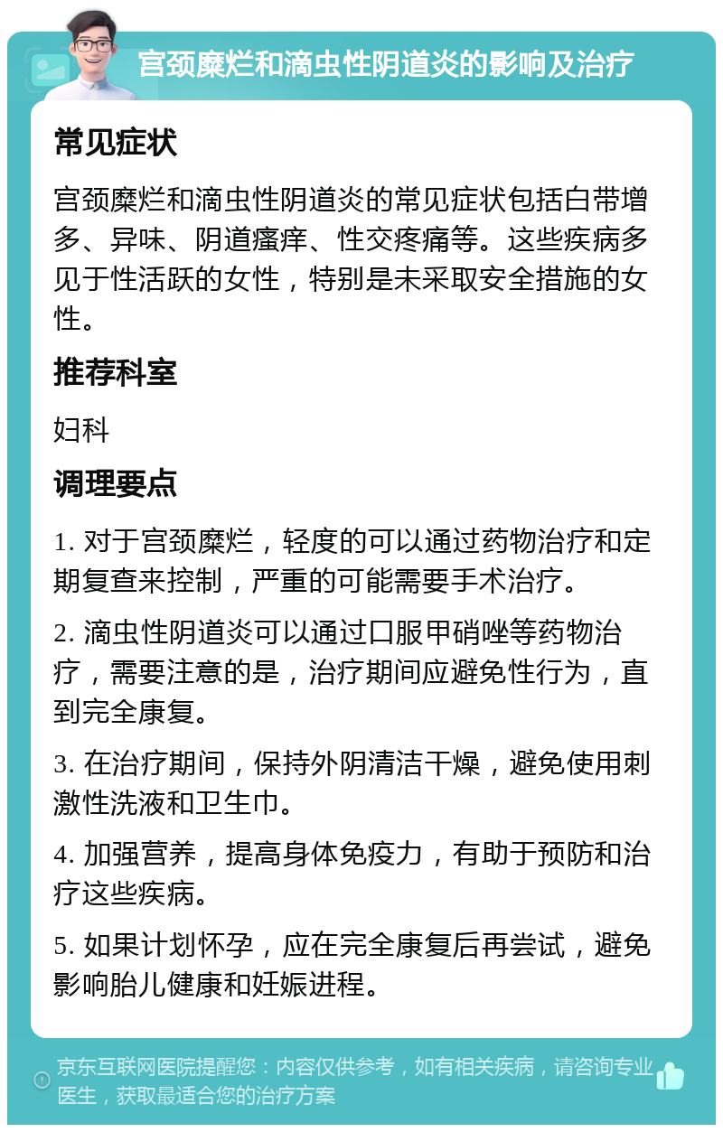 宫颈糜烂和滴虫性阴道炎的影响及治疗 常见症状 宫颈糜烂和滴虫性阴道炎的常见症状包括白带增多、异味、阴道瘙痒、性交疼痛等。这些疾病多见于性活跃的女性，特别是未采取安全措施的女性。 推荐科室 妇科 调理要点 1. 对于宫颈糜烂，轻度的可以通过药物治疗和定期复查来控制，严重的可能需要手术治疗。 2. 滴虫性阴道炎可以通过口服甲硝唑等药物治疗，需要注意的是，治疗期间应避免性行为，直到完全康复。 3. 在治疗期间，保持外阴清洁干燥，避免使用刺激性洗液和卫生巾。 4. 加强营养，提高身体免疫力，有助于预防和治疗这些疾病。 5. 如果计划怀孕，应在完全康复后再尝试，避免影响胎儿健康和妊娠进程。