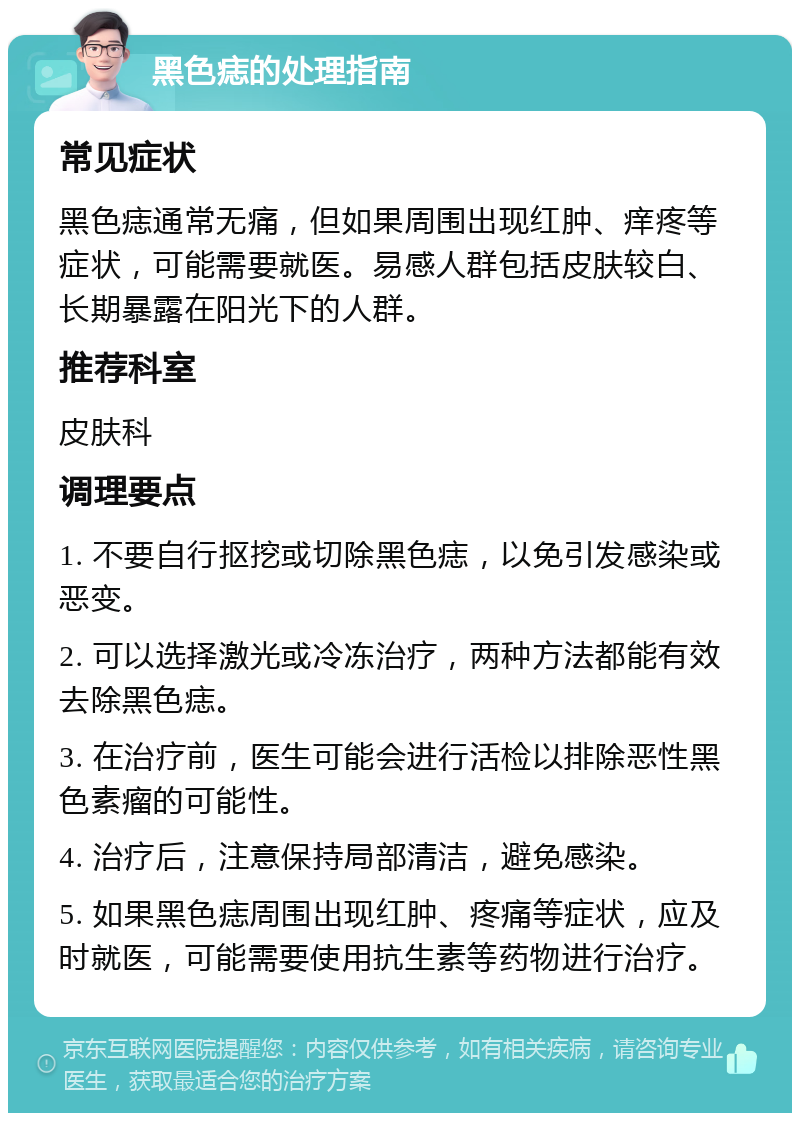 黑色痣的处理指南 常见症状 黑色痣通常无痛，但如果周围出现红肿、痒疼等症状，可能需要就医。易感人群包括皮肤较白、长期暴露在阳光下的人群。 推荐科室 皮肤科 调理要点 1. 不要自行抠挖或切除黑色痣，以免引发感染或恶变。 2. 可以选择激光或冷冻治疗，两种方法都能有效去除黑色痣。 3. 在治疗前，医生可能会进行活检以排除恶性黑色素瘤的可能性。 4. 治疗后，注意保持局部清洁，避免感染。 5. 如果黑色痣周围出现红肿、疼痛等症状，应及时就医，可能需要使用抗生素等药物进行治疗。