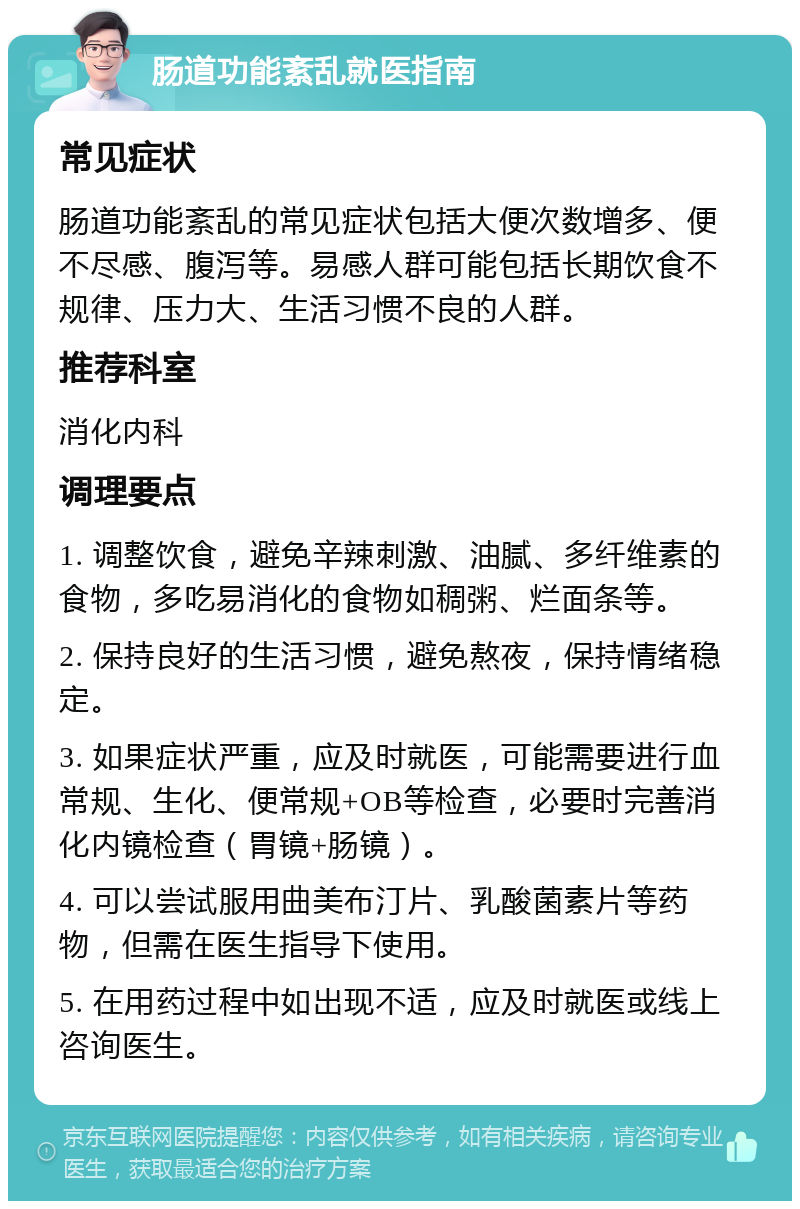 肠道功能紊乱就医指南 常见症状 肠道功能紊乱的常见症状包括大便次数增多、便不尽感、腹泻等。易感人群可能包括长期饮食不规律、压力大、生活习惯不良的人群。 推荐科室 消化内科 调理要点 1. 调整饮食，避免辛辣刺激、油腻、多纤维素的食物，多吃易消化的食物如稠粥、烂面条等。 2. 保持良好的生活习惯，避免熬夜，保持情绪稳定。 3. 如果症状严重，应及时就医，可能需要进行血常规、生化、便常规+OB等检查，必要时完善消化内镜检查（胃镜+肠镜）。 4. 可以尝试服用曲美布汀片、乳酸菌素片等药物，但需在医生指导下使用。 5. 在用药过程中如出现不适，应及时就医或线上咨询医生。