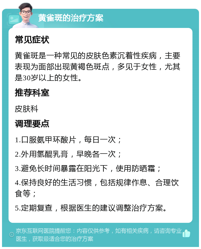 黄雀斑的治疗方案 常见症状 黄雀斑是一种常见的皮肤色素沉着性疾病，主要表现为面部出现黄褐色斑点，多见于女性，尤其是30岁以上的女性。 推荐科室 皮肤科 调理要点 1.口服氨甲环酸片，每日一次； 2.外用氢醌乳膏，早晚各一次； 3.避免长时间暴露在阳光下，使用防晒霜； 4.保持良好的生活习惯，包括规律作息、合理饮食等； 5.定期复查，根据医生的建议调整治疗方案。