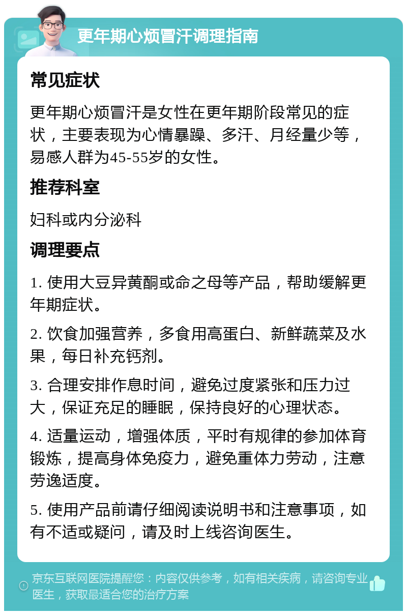 更年期心烦冒汗调理指南 常见症状 更年期心烦冒汗是女性在更年期阶段常见的症状，主要表现为心情暴躁、多汗、月经量少等，易感人群为45-55岁的女性。 推荐科室 妇科或内分泌科 调理要点 1. 使用大豆异黄酮或命之母等产品，帮助缓解更年期症状。 2. 饮食加强营养，多食用高蛋白、新鲜蔬菜及水果，每日补充钙剂。 3. 合理安排作息时间，避免过度紧张和压力过大，保证充足的睡眠，保持良好的心理状态。 4. 适量运动，增强体质，平时有规律的参加体育锻炼，提高身体免疫力，避免重体力劳动，注意劳逸适度。 5. 使用产品前请仔细阅读说明书和注意事项，如有不适或疑问，请及时上线咨询医生。