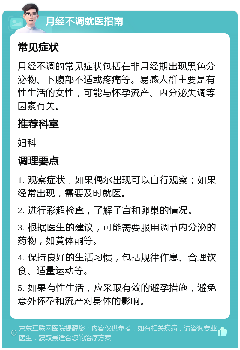 月经不调就医指南 常见症状 月经不调的常见症状包括在非月经期出现黑色分泌物、下腹部不适或疼痛等。易感人群主要是有性生活的女性，可能与怀孕流产、内分泌失调等因素有关。 推荐科室 妇科 调理要点 1. 观察症状，如果偶尔出现可以自行观察；如果经常出现，需要及时就医。 2. 进行彩超检查，了解子宫和卵巢的情况。 3. 根据医生的建议，可能需要服用调节内分泌的药物，如黄体酮等。 4. 保持良好的生活习惯，包括规律作息、合理饮食、适量运动等。 5. 如果有性生活，应采取有效的避孕措施，避免意外怀孕和流产对身体的影响。