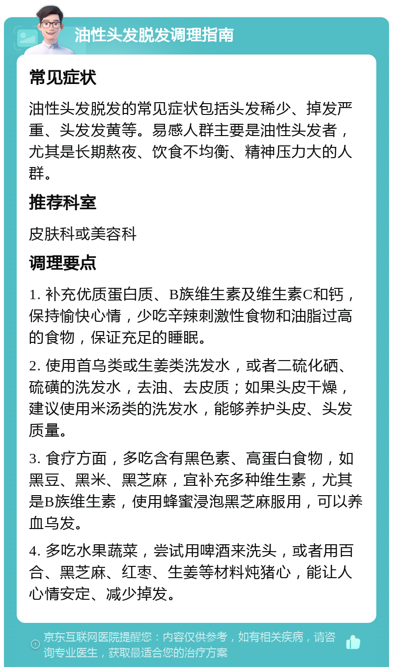 油性头发脱发调理指南 常见症状 油性头发脱发的常见症状包括头发稀少、掉发严重、头发发黄等。易感人群主要是油性头发者，尤其是长期熬夜、饮食不均衡、精神压力大的人群。 推荐科室 皮肤科或美容科 调理要点 1. 补充优质蛋白质、B族维生素及维生素C和钙，保持愉快心情，少吃辛辣刺激性食物和油脂过高的食物，保证充足的睡眠。 2. 使用首乌类或生姜类洗发水，或者二硫化硒、硫磺的洗发水，去油、去皮质；如果头皮干燥，建议使用米汤类的洗发水，能够养护头皮、头发质量。 3. 食疗方面，多吃含有黑色素、高蛋白食物，如黑豆、黑米、黑芝麻，宜补充多种维生素，尤其是B族维生素，使用蜂蜜浸泡黑芝麻服用，可以养血乌发。 4. 多吃水果蔬菜，尝试用啤酒来洗头，或者用百合、黑芝麻、红枣、生姜等材料炖猪心，能让人心情安定、减少掉发。