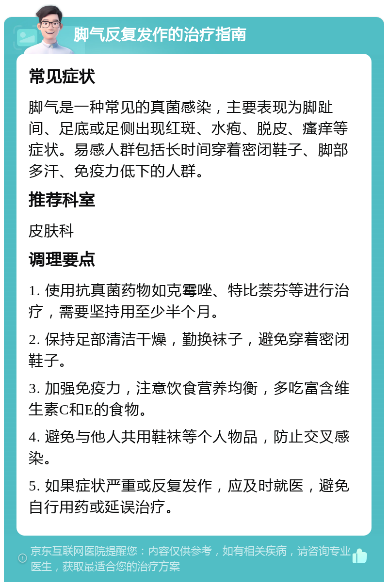 脚气反复发作的治疗指南 常见症状 脚气是一种常见的真菌感染，主要表现为脚趾间、足底或足侧出现红斑、水疱、脱皮、瘙痒等症状。易感人群包括长时间穿着密闭鞋子、脚部多汗、免疫力低下的人群。 推荐科室 皮肤科 调理要点 1. 使用抗真菌药物如克霉唑、特比萘芬等进行治疗，需要坚持用至少半个月。 2. 保持足部清洁干燥，勤换袜子，避免穿着密闭鞋子。 3. 加强免疫力，注意饮食营养均衡，多吃富含维生素C和E的食物。 4. 避免与他人共用鞋袜等个人物品，防止交叉感染。 5. 如果症状严重或反复发作，应及时就医，避免自行用药或延误治疗。