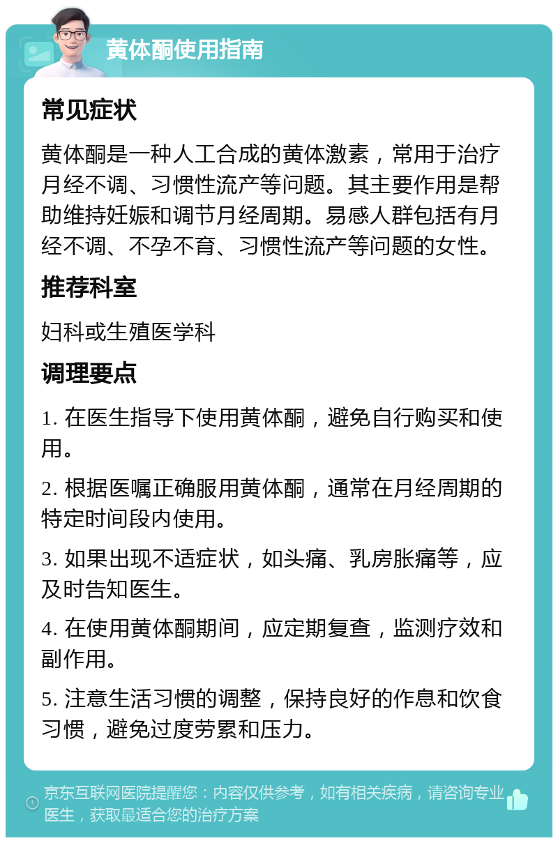 黄体酮使用指南 常见症状 黄体酮是一种人工合成的黄体激素，常用于治疗月经不调、习惯性流产等问题。其主要作用是帮助维持妊娠和调节月经周期。易感人群包括有月经不调、不孕不育、习惯性流产等问题的女性。 推荐科室 妇科或生殖医学科 调理要点 1. 在医生指导下使用黄体酮，避免自行购买和使用。 2. 根据医嘱正确服用黄体酮，通常在月经周期的特定时间段内使用。 3. 如果出现不适症状，如头痛、乳房胀痛等，应及时告知医生。 4. 在使用黄体酮期间，应定期复查，监测疗效和副作用。 5. 注意生活习惯的调整，保持良好的作息和饮食习惯，避免过度劳累和压力。