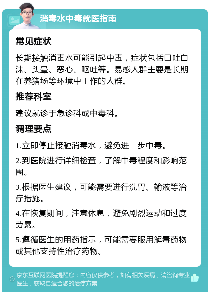 消毒水中毒就医指南 常见症状 长期接触消毒水可能引起中毒，症状包括口吐白沫、头晕、恶心、呕吐等。易感人群主要是长期在养猪场等环境中工作的人群。 推荐科室 建议就诊于急诊科或中毒科。 调理要点 1.立即停止接触消毒水，避免进一步中毒。 2.到医院进行详细检查，了解中毒程度和影响范围。 3.根据医生建议，可能需要进行洗胃、输液等治疗措施。 4.在恢复期间，注意休息，避免剧烈运动和过度劳累。 5.遵循医生的用药指示，可能需要服用解毒药物或其他支持性治疗药物。