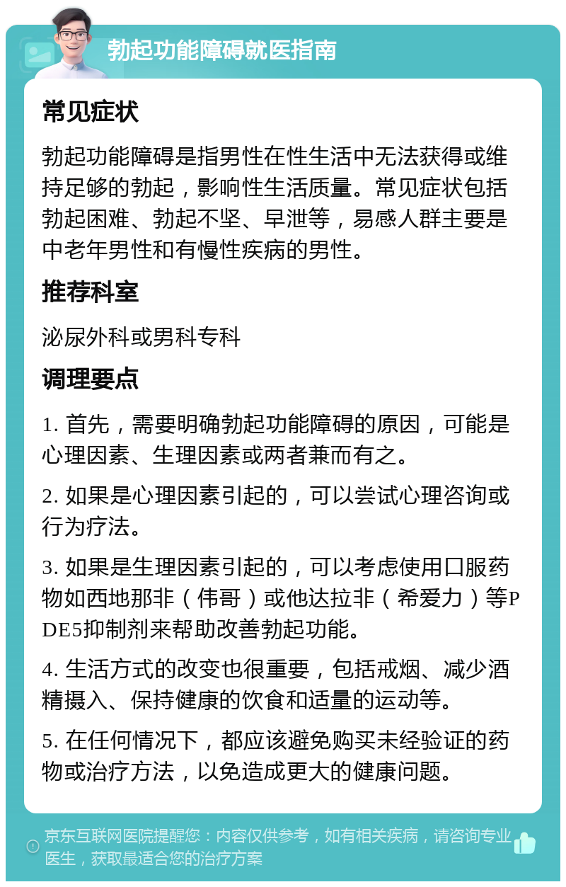 勃起功能障碍就医指南 常见症状 勃起功能障碍是指男性在性生活中无法获得或维持足够的勃起，影响性生活质量。常见症状包括勃起困难、勃起不坚、早泄等，易感人群主要是中老年男性和有慢性疾病的男性。 推荐科室 泌尿外科或男科专科 调理要点 1. 首先，需要明确勃起功能障碍的原因，可能是心理因素、生理因素或两者兼而有之。 2. 如果是心理因素引起的，可以尝试心理咨询或行为疗法。 3. 如果是生理因素引起的，可以考虑使用口服药物如西地那非（伟哥）或他达拉非（希爱力）等PDE5抑制剂来帮助改善勃起功能。 4. 生活方式的改变也很重要，包括戒烟、减少酒精摄入、保持健康的饮食和适量的运动等。 5. 在任何情况下，都应该避免购买未经验证的药物或治疗方法，以免造成更大的健康问题。