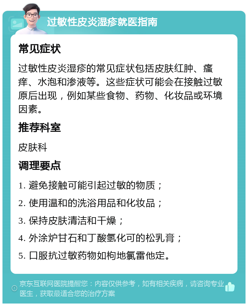 过敏性皮炎湿疹就医指南 常见症状 过敏性皮炎湿疹的常见症状包括皮肤红肿、瘙痒、水泡和渗液等。这些症状可能会在接触过敏原后出现，例如某些食物、药物、化妆品或环境因素。 推荐科室 皮肤科 调理要点 1. 避免接触可能引起过敏的物质； 2. 使用温和的洗浴用品和化妆品； 3. 保持皮肤清洁和干燥； 4. 外涂炉甘石和丁酸氢化可的松乳膏； 5. 口服抗过敏药物如枸地氯雷他定。