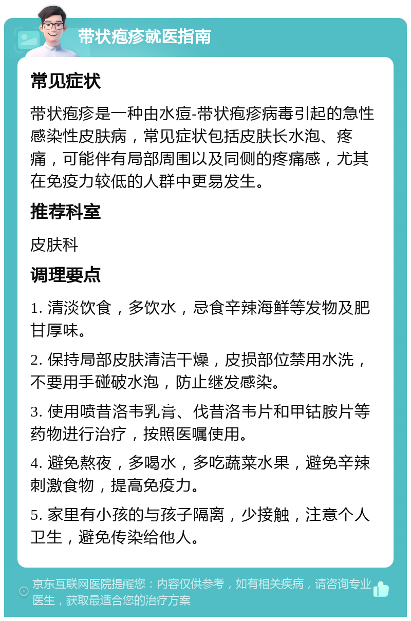 带状疱疹就医指南 常见症状 带状疱疹是一种由水痘-带状疱疹病毒引起的急性感染性皮肤病，常见症状包括皮肤长水泡、疼痛，可能伴有局部周围以及同侧的疼痛感，尤其在免疫力较低的人群中更易发生。 推荐科室 皮肤科 调理要点 1. 清淡饮食，多饮水，忌食辛辣海鲜等发物及肥甘厚味。 2. 保持局部皮肤清洁干燥，皮损部位禁用水洗，不要用手碰破水泡，防止继发感染。 3. 使用喷昔洛韦乳膏、伐昔洛韦片和甲钴胺片等药物进行治疗，按照医嘱使用。 4. 避免熬夜，多喝水，多吃蔬菜水果，避免辛辣刺激食物，提高免疫力。 5. 家里有小孩的与孩子隔离，少接触，注意个人卫生，避免传染给他人。