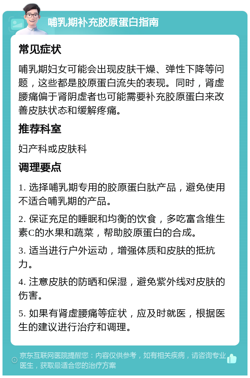 哺乳期补充胶原蛋白指南 常见症状 哺乳期妇女可能会出现皮肤干燥、弹性下降等问题，这些都是胶原蛋白流失的表现。同时，肾虚腰痛偏于肾阴虚者也可能需要补充胶原蛋白来改善皮肤状态和缓解疼痛。 推荐科室 妇产科或皮肤科 调理要点 1. 选择哺乳期专用的胶原蛋白肽产品，避免使用不适合哺乳期的产品。 2. 保证充足的睡眠和均衡的饮食，多吃富含维生素C的水果和蔬菜，帮助胶原蛋白的合成。 3. 适当进行户外运动，增强体质和皮肤的抵抗力。 4. 注意皮肤的防晒和保湿，避免紫外线对皮肤的伤害。 5. 如果有肾虚腰痛等症状，应及时就医，根据医生的建议进行治疗和调理。