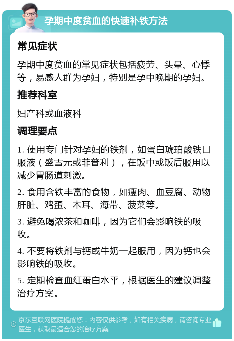 孕期中度贫血的快速补铁方法 常见症状 孕期中度贫血的常见症状包括疲劳、头晕、心悸等，易感人群为孕妇，特别是孕中晚期的孕妇。 推荐科室 妇产科或血液科 调理要点 1. 使用专门针对孕妇的铁剂，如蛋白琥珀酸铁口服液（盛雪元或菲普利），在饭中或饭后服用以减少胃肠道刺激。 2. 食用含铁丰富的食物，如瘦肉、血豆腐、动物肝脏、鸡蛋、木耳、海带、菠菜等。 3. 避免喝浓茶和咖啡，因为它们会影响铁的吸收。 4. 不要将铁剂与钙或牛奶一起服用，因为钙也会影响铁的吸收。 5. 定期检查血红蛋白水平，根据医生的建议调整治疗方案。