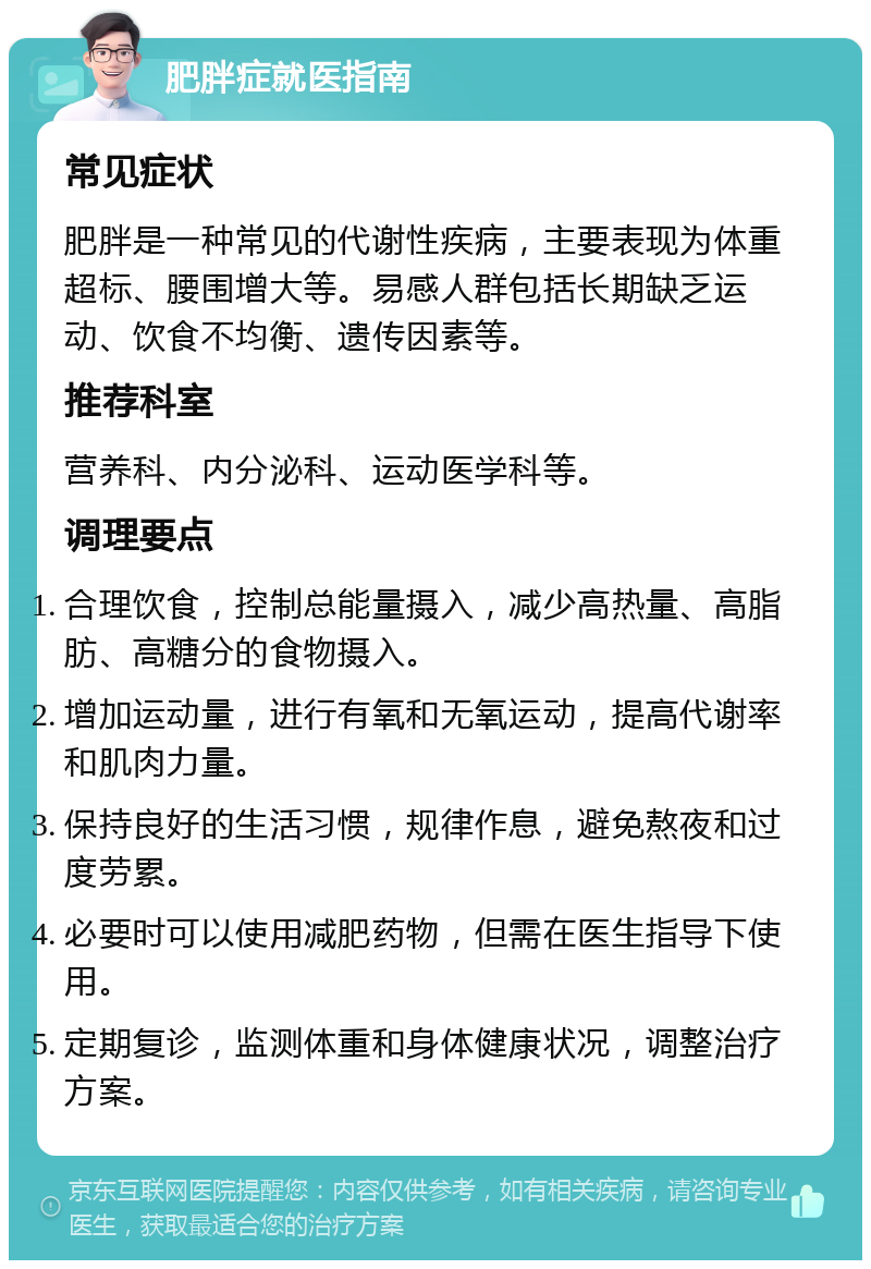 肥胖症就医指南 常见症状 肥胖是一种常见的代谢性疾病，主要表现为体重超标、腰围增大等。易感人群包括长期缺乏运动、饮食不均衡、遗传因素等。 推荐科室 营养科、内分泌科、运动医学科等。 调理要点 合理饮食，控制总能量摄入，减少高热量、高脂肪、高糖分的食物摄入。 增加运动量，进行有氧和无氧运动，提高代谢率和肌肉力量。 保持良好的生活习惯，规律作息，避免熬夜和过度劳累。 必要时可以使用减肥药物，但需在医生指导下使用。 定期复诊，监测体重和身体健康状况，调整治疗方案。