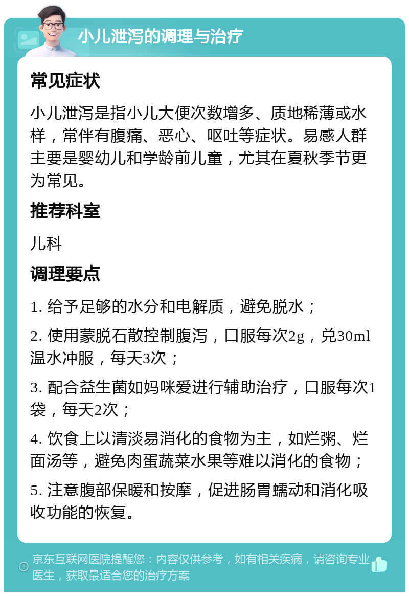 小儿泄泻的调理与治疗 常见症状 小儿泄泻是指小儿大便次数增多、质地稀薄或水样，常伴有腹痛、恶心、呕吐等症状。易感人群主要是婴幼儿和学龄前儿童，尤其在夏秋季节更为常见。 推荐科室 儿科 调理要点 1. 给予足够的水分和电解质，避免脱水； 2. 使用蒙脱石散控制腹泻，口服每次2g，兑30ml温水冲服，每天3次； 3. 配合益生菌如妈咪爱进行辅助治疗，口服每次1袋，每天2次； 4. 饮食上以清淡易消化的食物为主，如烂粥、烂面汤等，避免肉蛋蔬菜水果等难以消化的食物； 5. 注意腹部保暖和按摩，促进肠胃蠕动和消化吸收功能的恢复。