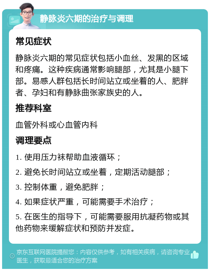 静脉炎六期的治疗与调理 常见症状 静脉炎六期的常见症状包括小血丝、发黑的区域和疼痛。这种疾病通常影响腿部，尤其是小腿下部。易感人群包括长时间站立或坐着的人、肥胖者、孕妇和有静脉曲张家族史的人。 推荐科室 血管外科或心血管内科 调理要点 1. 使用压力袜帮助血液循环； 2. 避免长时间站立或坐着，定期活动腿部； 3. 控制体重，避免肥胖； 4. 如果症状严重，可能需要手术治疗； 5. 在医生的指导下，可能需要服用抗凝药物或其他药物来缓解症状和预防并发症。