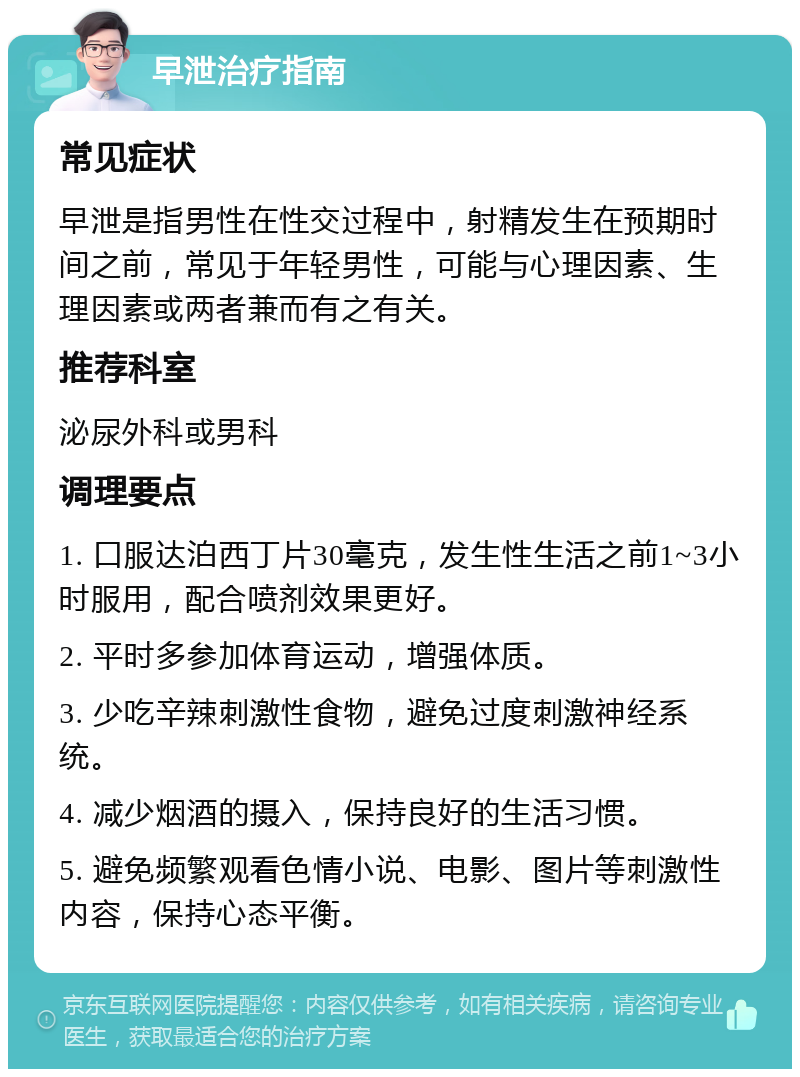 早泄治疗指南 常见症状 早泄是指男性在性交过程中，射精发生在预期时间之前，常见于年轻男性，可能与心理因素、生理因素或两者兼而有之有关。 推荐科室 泌尿外科或男科 调理要点 1. 口服达泊西丁片30毫克，发生性生活之前1~3小时服用，配合喷剂效果更好。 2. 平时多参加体育运动，增强体质。 3. 少吃辛辣刺激性食物，避免过度刺激神经系统。 4. 减少烟酒的摄入，保持良好的生活习惯。 5. 避免频繁观看色情小说、电影、图片等刺激性内容，保持心态平衡。