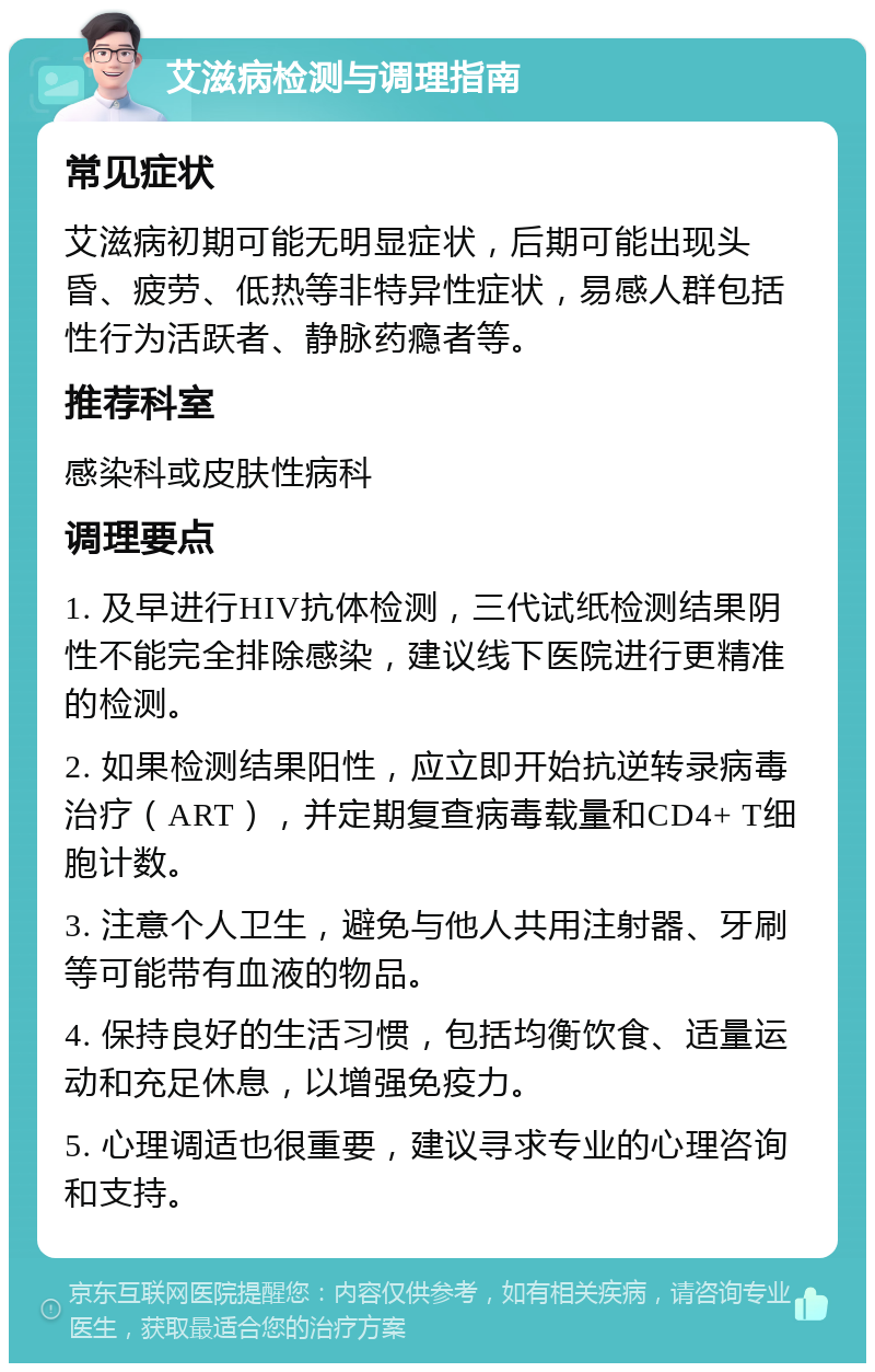 艾滋病检测与调理指南 常见症状 艾滋病初期可能无明显症状，后期可能出现头昏、疲劳、低热等非特异性症状，易感人群包括性行为活跃者、静脉药瘾者等。 推荐科室 感染科或皮肤性病科 调理要点 1. 及早进行HIV抗体检测，三代试纸检测结果阴性不能完全排除感染，建议线下医院进行更精准的检测。 2. 如果检测结果阳性，应立即开始抗逆转录病毒治疗（ART），并定期复查病毒载量和CD4+ T细胞计数。 3. 注意个人卫生，避免与他人共用注射器、牙刷等可能带有血液的物品。 4. 保持良好的生活习惯，包括均衡饮食、适量运动和充足休息，以增强免疫力。 5. 心理调适也很重要，建议寻求专业的心理咨询和支持。