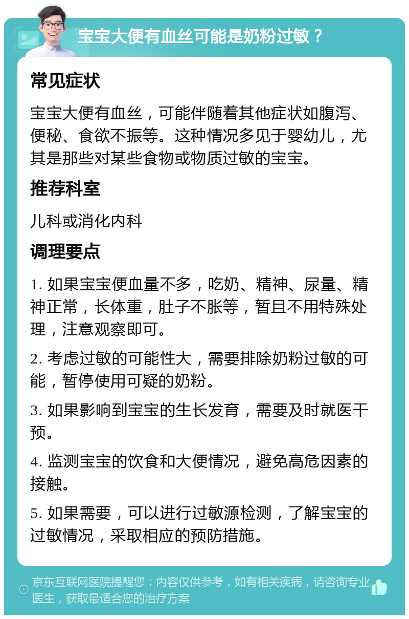 宝宝大便有血丝可能是奶粉过敏？ 常见症状 宝宝大便有血丝，可能伴随着其他症状如腹泻、便秘、食欲不振等。这种情况多见于婴幼儿，尤其是那些对某些食物或物质过敏的宝宝。 推荐科室 儿科或消化内科 调理要点 1. 如果宝宝便血量不多，吃奶、精神、尿量、精神正常，长体重，肚子不胀等，暂且不用特殊处理，注意观察即可。 2. 考虑过敏的可能性大，需要排除奶粉过敏的可能，暂停使用可疑的奶粉。 3. 如果影响到宝宝的生长发育，需要及时就医干预。 4. 监测宝宝的饮食和大便情况，避免高危因素的接触。 5. 如果需要，可以进行过敏源检测，了解宝宝的过敏情况，采取相应的预防措施。