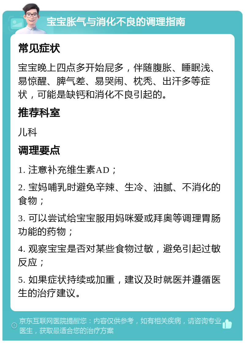 宝宝胀气与消化不良的调理指南 常见症状 宝宝晚上四点多开始屁多，伴随腹胀、睡眠浅、易惊醒、脾气差、易哭闹、枕秃、出汗多等症状，可能是缺钙和消化不良引起的。 推荐科室 儿科 调理要点 1. 注意补充维生素AD； 2. 宝妈哺乳时避免辛辣、生冷、油腻、不消化的食物； 3. 可以尝试给宝宝服用妈咪爱或拜奥等调理胃肠功能的药物； 4. 观察宝宝是否对某些食物过敏，避免引起过敏反应； 5. 如果症状持续或加重，建议及时就医并遵循医生的治疗建议。