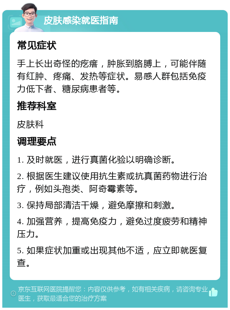 皮肤感染就医指南 常见症状 手上长出奇怪的疙瘩，肿胀到胳膊上，可能伴随有红肿、疼痛、发热等症状。易感人群包括免疫力低下者、糖尿病患者等。 推荐科室 皮肤科 调理要点 1. 及时就医，进行真菌化验以明确诊断。 2. 根据医生建议使用抗生素或抗真菌药物进行治疗，例如头孢类、阿奇霉素等。 3. 保持局部清洁干燥，避免摩擦和刺激。 4. 加强营养，提高免疫力，避免过度疲劳和精神压力。 5. 如果症状加重或出现其他不适，应立即就医复查。