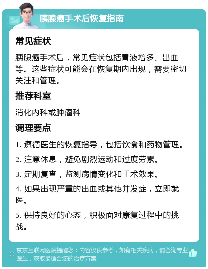 胰腺癌手术后恢复指南 常见症状 胰腺癌手术后，常见症状包括胃液增多、出血等。这些症状可能会在恢复期内出现，需要密切关注和管理。 推荐科室 消化内科或肿瘤科 调理要点 1. 遵循医生的恢复指导，包括饮食和药物管理。 2. 注意休息，避免剧烈运动和过度劳累。 3. 定期复查，监测病情变化和手术效果。 4. 如果出现严重的出血或其他并发症，立即就医。 5. 保持良好的心态，积极面对康复过程中的挑战。