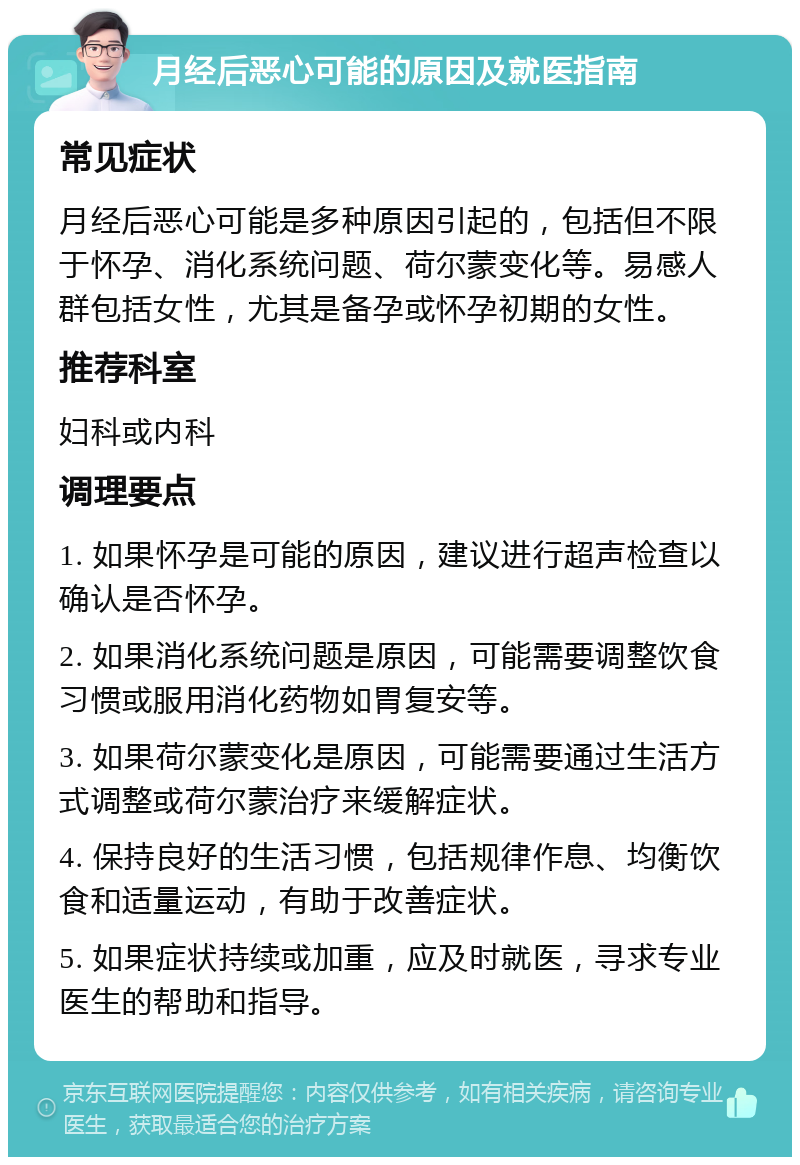 月经后恶心可能的原因及就医指南 常见症状 月经后恶心可能是多种原因引起的，包括但不限于怀孕、消化系统问题、荷尔蒙变化等。易感人群包括女性，尤其是备孕或怀孕初期的女性。 推荐科室 妇科或内科 调理要点 1. 如果怀孕是可能的原因，建议进行超声检查以确认是否怀孕。 2. 如果消化系统问题是原因，可能需要调整饮食习惯或服用消化药物如胃复安等。 3. 如果荷尔蒙变化是原因，可能需要通过生活方式调整或荷尔蒙治疗来缓解症状。 4. 保持良好的生活习惯，包括规律作息、均衡饮食和适量运动，有助于改善症状。 5. 如果症状持续或加重，应及时就医，寻求专业医生的帮助和指导。