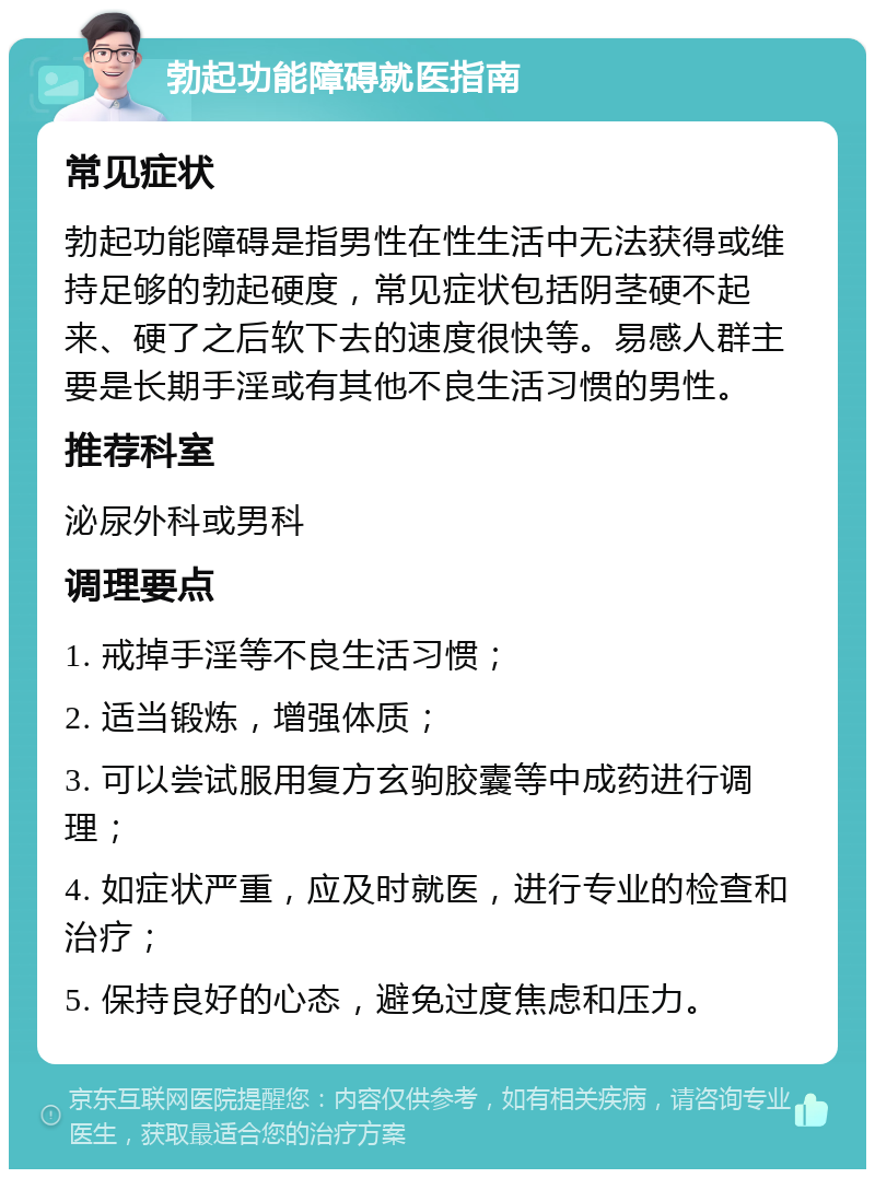 勃起功能障碍就医指南 常见症状 勃起功能障碍是指男性在性生活中无法获得或维持足够的勃起硬度，常见症状包括阴茎硬不起来、硬了之后软下去的速度很快等。易感人群主要是长期手淫或有其他不良生活习惯的男性。 推荐科室 泌尿外科或男科 调理要点 1. 戒掉手淫等不良生活习惯； 2. 适当锻炼，增强体质； 3. 可以尝试服用复方玄驹胶囊等中成药进行调理； 4. 如症状严重，应及时就医，进行专业的检查和治疗； 5. 保持良好的心态，避免过度焦虑和压力。