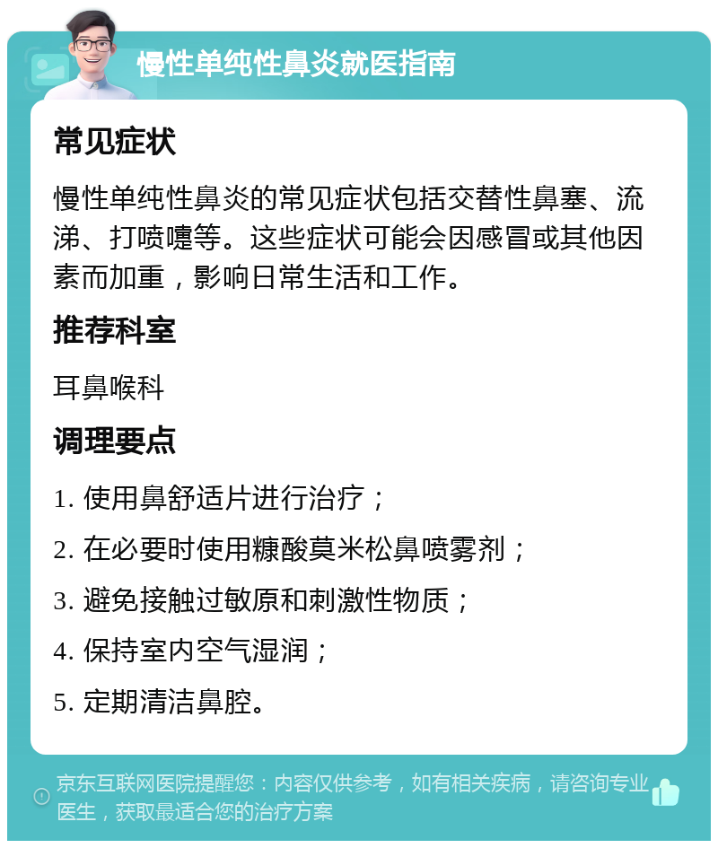 慢性单纯性鼻炎就医指南 常见症状 慢性单纯性鼻炎的常见症状包括交替性鼻塞、流涕、打喷嚏等。这些症状可能会因感冒或其他因素而加重，影响日常生活和工作。 推荐科室 耳鼻喉科 调理要点 1. 使用鼻舒适片进行治疗； 2. 在必要时使用糠酸莫米松鼻喷雾剂； 3. 避免接触过敏原和刺激性物质； 4. 保持室内空气湿润； 5. 定期清洁鼻腔。