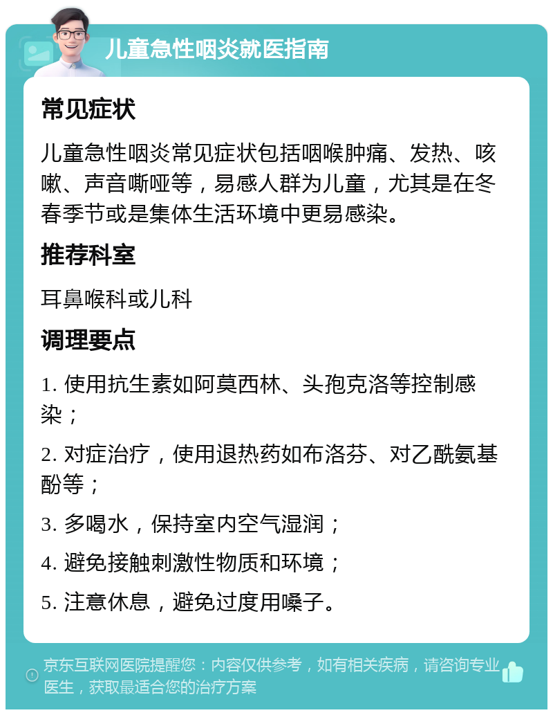 儿童急性咽炎就医指南 常见症状 儿童急性咽炎常见症状包括咽喉肿痛、发热、咳嗽、声音嘶哑等，易感人群为儿童，尤其是在冬春季节或是集体生活环境中更易感染。 推荐科室 耳鼻喉科或儿科 调理要点 1. 使用抗生素如阿莫西林、头孢克洛等控制感染； 2. 对症治疗，使用退热药如布洛芬、对乙酰氨基酚等； 3. 多喝水，保持室内空气湿润； 4. 避免接触刺激性物质和环境； 5. 注意休息，避免过度用嗓子。