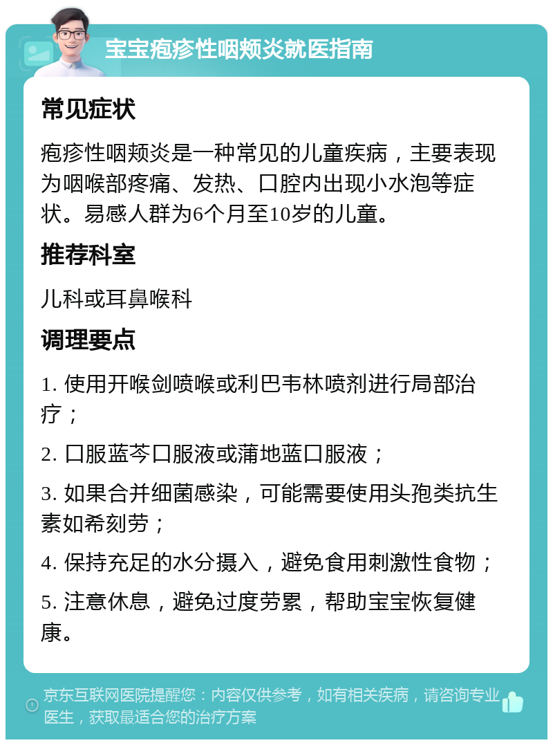 宝宝疱疹性咽颊炎就医指南 常见症状 疱疹性咽颊炎是一种常见的儿童疾病，主要表现为咽喉部疼痛、发热、口腔内出现小水泡等症状。易感人群为6个月至10岁的儿童。 推荐科室 儿科或耳鼻喉科 调理要点 1. 使用开喉剑喷喉或利巴韦林喷剂进行局部治疗； 2. 口服蓝芩口服液或蒲地蓝口服液； 3. 如果合并细菌感染，可能需要使用头孢类抗生素如希刻劳； 4. 保持充足的水分摄入，避免食用刺激性食物； 5. 注意休息，避免过度劳累，帮助宝宝恢复健康。