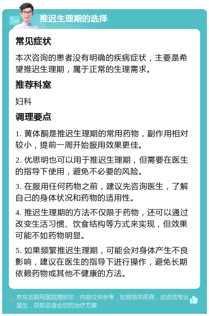 推迟生理期的选择 常见症状 本次咨询的患者没有明确的疾病症状，主要是希望推迟生理期，属于正常的生理需求。 推荐科室 妇科 调理要点 1. 黄体酮是推迟生理期的常用药物，副作用相对较小，提前一周开始服用效果更佳。 2. 优思明也可以用于推迟生理期，但需要在医生的指导下使用，避免不必要的风险。 3. 在服用任何药物之前，建议先咨询医生，了解自己的身体状况和药物的适用性。 4. 推迟生理期的方法不仅限于药物，还可以通过改变生活习惯、饮食结构等方式来实现，但效果可能不如药物明显。 5. 如果频繁推迟生理期，可能会对身体产生不良影响，建议在医生的指导下进行操作，避免长期依赖药物或其他不健康的方法。