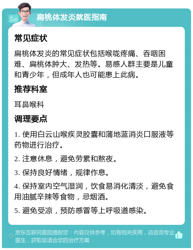 扁桃体发炎就医指南 常见症状 扁桃体发炎的常见症状包括喉咙疼痛、吞咽困难、扁桃体肿大、发热等。易感人群主要是儿童和青少年，但成年人也可能患上此病。 推荐科室 耳鼻喉科 调理要点 1. 使用白云山喉疾灵胶囊和蒲地蓝消炎口服液等药物进行治疗。 2. 注意休息，避免劳累和熬夜。 3. 保持良好情绪，规律作息。 4. 保持室内空气湿润，饮食易消化清淡，避免食用油腻辛辣等食物，忌烟酒。 5. 避免受凉，预防感冒等上呼吸道感染。