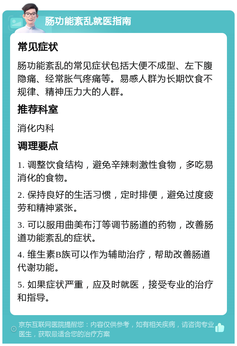 肠功能紊乱就医指南 常见症状 肠功能紊乱的常见症状包括大便不成型、左下腹隐痛、经常胀气疼痛等。易感人群为长期饮食不规律、精神压力大的人群。 推荐科室 消化内科 调理要点 1. 调整饮食结构，避免辛辣刺激性食物，多吃易消化的食物。 2. 保持良好的生活习惯，定时排便，避免过度疲劳和精神紧张。 3. 可以服用曲美布汀等调节肠道的药物，改善肠道功能紊乱的症状。 4. 维生素B族可以作为辅助治疗，帮助改善肠道代谢功能。 5. 如果症状严重，应及时就医，接受专业的治疗和指导。