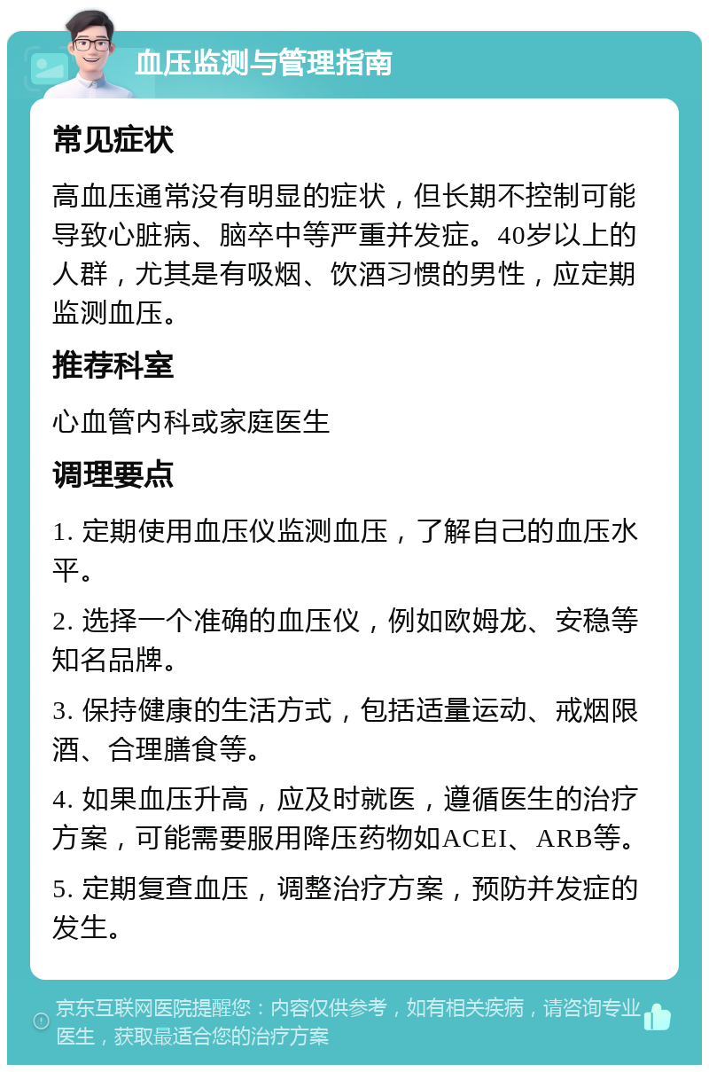 血压监测与管理指南 常见症状 高血压通常没有明显的症状，但长期不控制可能导致心脏病、脑卒中等严重并发症。40岁以上的人群，尤其是有吸烟、饮酒习惯的男性，应定期监测血压。 推荐科室 心血管内科或家庭医生 调理要点 1. 定期使用血压仪监测血压，了解自己的血压水平。 2. 选择一个准确的血压仪，例如欧姆龙、安稳等知名品牌。 3. 保持健康的生活方式，包括适量运动、戒烟限酒、合理膳食等。 4. 如果血压升高，应及时就医，遵循医生的治疗方案，可能需要服用降压药物如ACEI、ARB等。 5. 定期复查血压，调整治疗方案，预防并发症的发生。