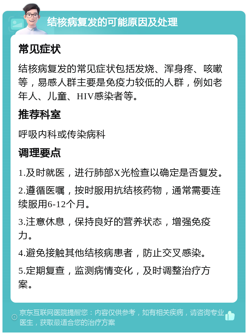 结核病复发的可能原因及处理 常见症状 结核病复发的常见症状包括发烧、浑身疼、咳嗽等，易感人群主要是免疫力较低的人群，例如老年人、儿童、HIV感染者等。 推荐科室 呼吸内科或传染病科 调理要点 1.及时就医，进行肺部X光检查以确定是否复发。 2.遵循医嘱，按时服用抗结核药物，通常需要连续服用6-12个月。 3.注意休息，保持良好的营养状态，增强免疫力。 4.避免接触其他结核病患者，防止交叉感染。 5.定期复查，监测病情变化，及时调整治疗方案。