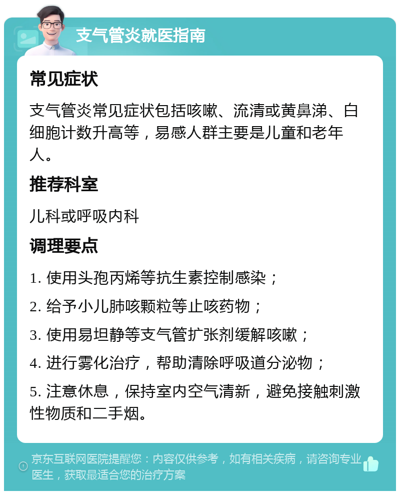 支气管炎就医指南 常见症状 支气管炎常见症状包括咳嗽、流清或黄鼻涕、白细胞计数升高等，易感人群主要是儿童和老年人。 推荐科室 儿科或呼吸内科 调理要点 1. 使用头孢丙烯等抗生素控制感染； 2. 给予小儿肺咳颗粒等止咳药物； 3. 使用易坦静等支气管扩张剂缓解咳嗽； 4. 进行雾化治疗，帮助清除呼吸道分泌物； 5. 注意休息，保持室内空气清新，避免接触刺激性物质和二手烟。