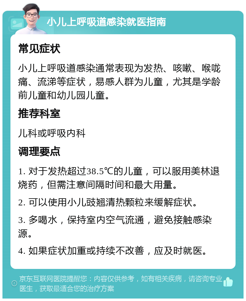 小儿上呼吸道感染就医指南 常见症状 小儿上呼吸道感染通常表现为发热、咳嗽、喉咙痛、流涕等症状，易感人群为儿童，尤其是学龄前儿童和幼儿园儿童。 推荐科室 儿科或呼吸内科 调理要点 1. 对于发热超过38.5℃的儿童，可以服用美林退烧药，但需注意间隔时间和最大用量。 2. 可以使用小儿豉翘清热颗粒来缓解症状。 3. 多喝水，保持室内空气流通，避免接触感染源。 4. 如果症状加重或持续不改善，应及时就医。