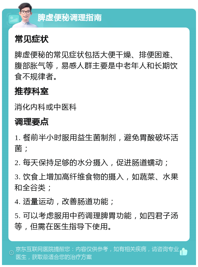 脾虚便秘调理指南 常见症状 脾虚便秘的常见症状包括大便干燥、排便困难、腹部胀气等，易感人群主要是中老年人和长期饮食不规律者。 推荐科室 消化内科或中医科 调理要点 1. 餐前半小时服用益生菌制剂，避免胃酸破坏活菌； 2. 每天保持足够的水分摄入，促进肠道蠕动； 3. 饮食上增加高纤维食物的摄入，如蔬菜、水果和全谷类； 4. 适量运动，改善肠道功能； 5. 可以考虑服用中药调理脾胃功能，如四君子汤等，但需在医生指导下使用。