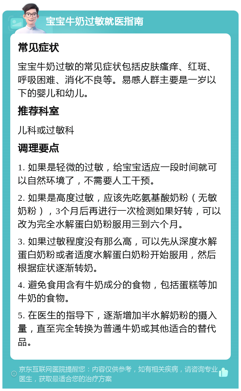 宝宝牛奶过敏就医指南 常见症状 宝宝牛奶过敏的常见症状包括皮肤瘙痒、红斑、呼吸困难、消化不良等。易感人群主要是一岁以下的婴儿和幼儿。 推荐科室 儿科或过敏科 调理要点 1. 如果是轻微的过敏，给宝宝适应一段时间就可以自然环境了，不需要人工干预。 2. 如果是高度过敏，应该先吃氨基酸奶粉（无敏奶粉），3个月后再进行一次检测如果好转，可以改为完全水解蛋白奶粉服用三到六个月。 3. 如果过敏程度没有那么高，可以先从深度水解蛋白奶粉或者适度水解蛋白奶粉开始服用，然后根据症状逐渐转奶。 4. 避免食用含有牛奶成分的食物，包括蛋糕等加牛奶的食物。 5. 在医生的指导下，逐渐增加半水解奶粉的摄入量，直至完全转换为普通牛奶或其他适合的替代品。