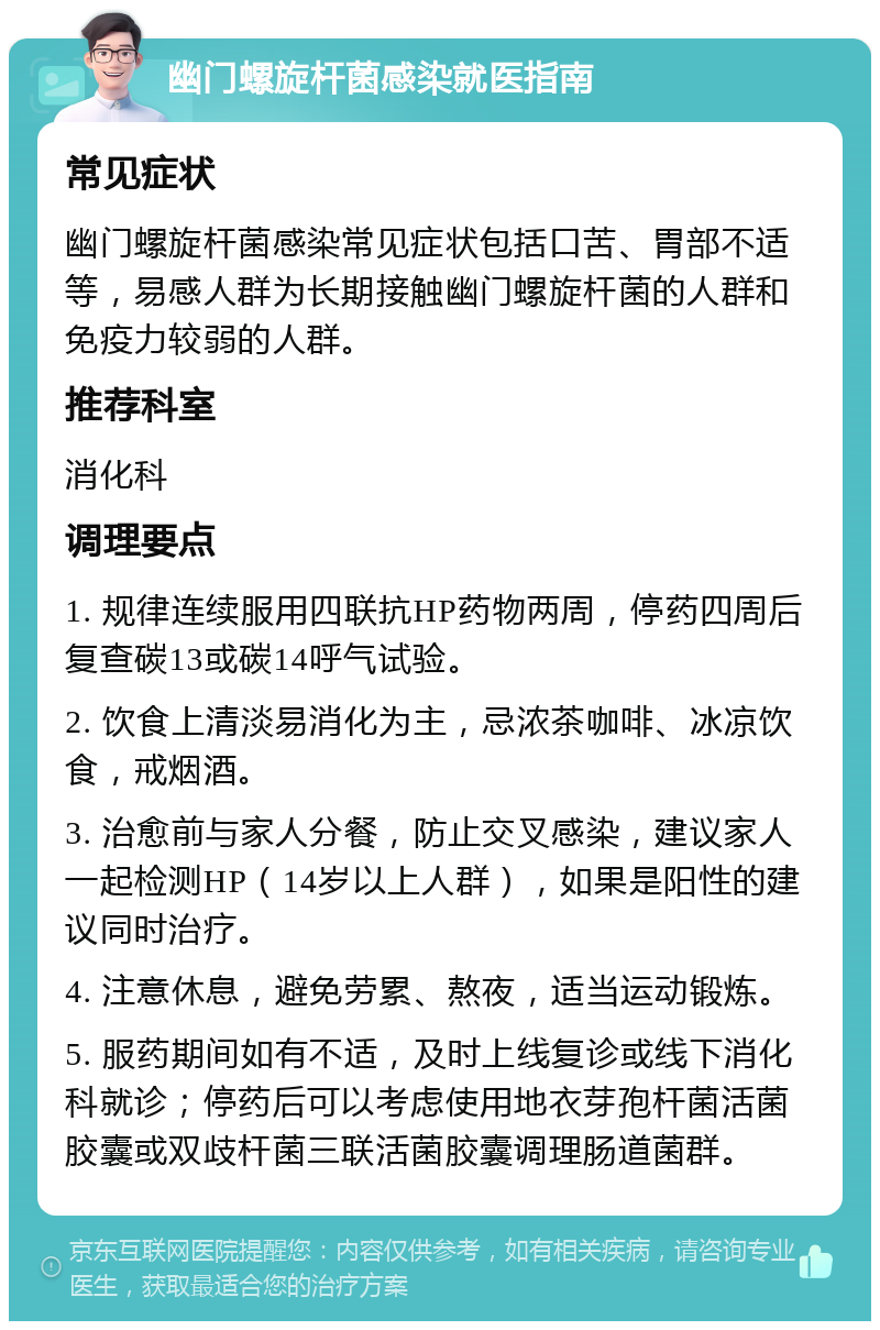 幽门螺旋杆菌感染就医指南 常见症状 幽门螺旋杆菌感染常见症状包括口苦、胃部不适等，易感人群为长期接触幽门螺旋杆菌的人群和免疫力较弱的人群。 推荐科室 消化科 调理要点 1. 规律连续服用四联抗HP药物两周，停药四周后复查碳13或碳14呼气试验。 2. 饮食上清淡易消化为主，忌浓茶咖啡、冰凉饮食，戒烟酒。 3. 治愈前与家人分餐，防止交叉感染，建议家人一起检测HP（14岁以上人群），如果是阳性的建议同时治疗。 4. 注意休息，避免劳累、熬夜，适当运动锻炼。 5. 服药期间如有不适，及时上线复诊或线下消化科就诊；停药后可以考虑使用地衣芽孢杆菌活菌胶囊或双歧杆菌三联活菌胶囊调理肠道菌群。