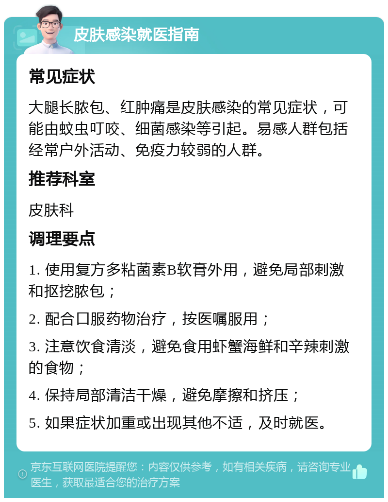 皮肤感染就医指南 常见症状 大腿长脓包、红肿痛是皮肤感染的常见症状，可能由蚊虫叮咬、细菌感染等引起。易感人群包括经常户外活动、免疫力较弱的人群。 推荐科室 皮肤科 调理要点 1. 使用复方多粘菌素B软膏外用，避免局部刺激和抠挖脓包； 2. 配合口服药物治疗，按医嘱服用； 3. 注意饮食清淡，避免食用虾蟹海鲜和辛辣刺激的食物； 4. 保持局部清洁干燥，避免摩擦和挤压； 5. 如果症状加重或出现其他不适，及时就医。