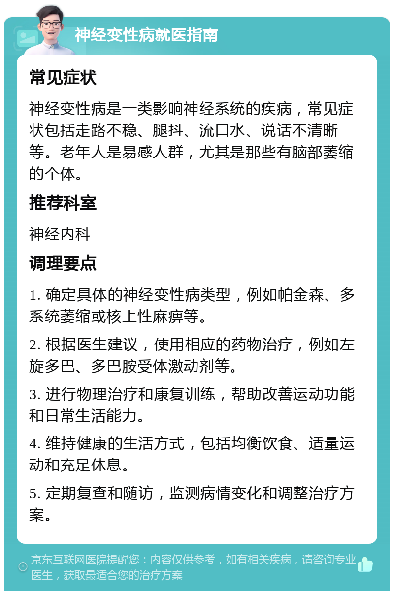 神经变性病就医指南 常见症状 神经变性病是一类影响神经系统的疾病，常见症状包括走路不稳、腿抖、流口水、说话不清晰等。老年人是易感人群，尤其是那些有脑部萎缩的个体。 推荐科室 神经内科 调理要点 1. 确定具体的神经变性病类型，例如帕金森、多系统萎缩或核上性麻痹等。 2. 根据医生建议，使用相应的药物治疗，例如左旋多巴、多巴胺受体激动剂等。 3. 进行物理治疗和康复训练，帮助改善运动功能和日常生活能力。 4. 维持健康的生活方式，包括均衡饮食、适量运动和充足休息。 5. 定期复查和随访，监测病情变化和调整治疗方案。