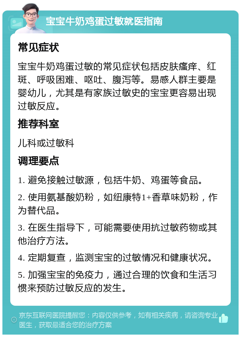 宝宝牛奶鸡蛋过敏就医指南 常见症状 宝宝牛奶鸡蛋过敏的常见症状包括皮肤瘙痒、红斑、呼吸困难、呕吐、腹泻等。易感人群主要是婴幼儿，尤其是有家族过敏史的宝宝更容易出现过敏反应。 推荐科室 儿科或过敏科 调理要点 1. 避免接触过敏源，包括牛奶、鸡蛋等食品。 2. 使用氨基酸奶粉，如纽康特1+香草味奶粉，作为替代品。 3. 在医生指导下，可能需要使用抗过敏药物或其他治疗方法。 4. 定期复查，监测宝宝的过敏情况和健康状况。 5. 加强宝宝的免疫力，通过合理的饮食和生活习惯来预防过敏反应的发生。