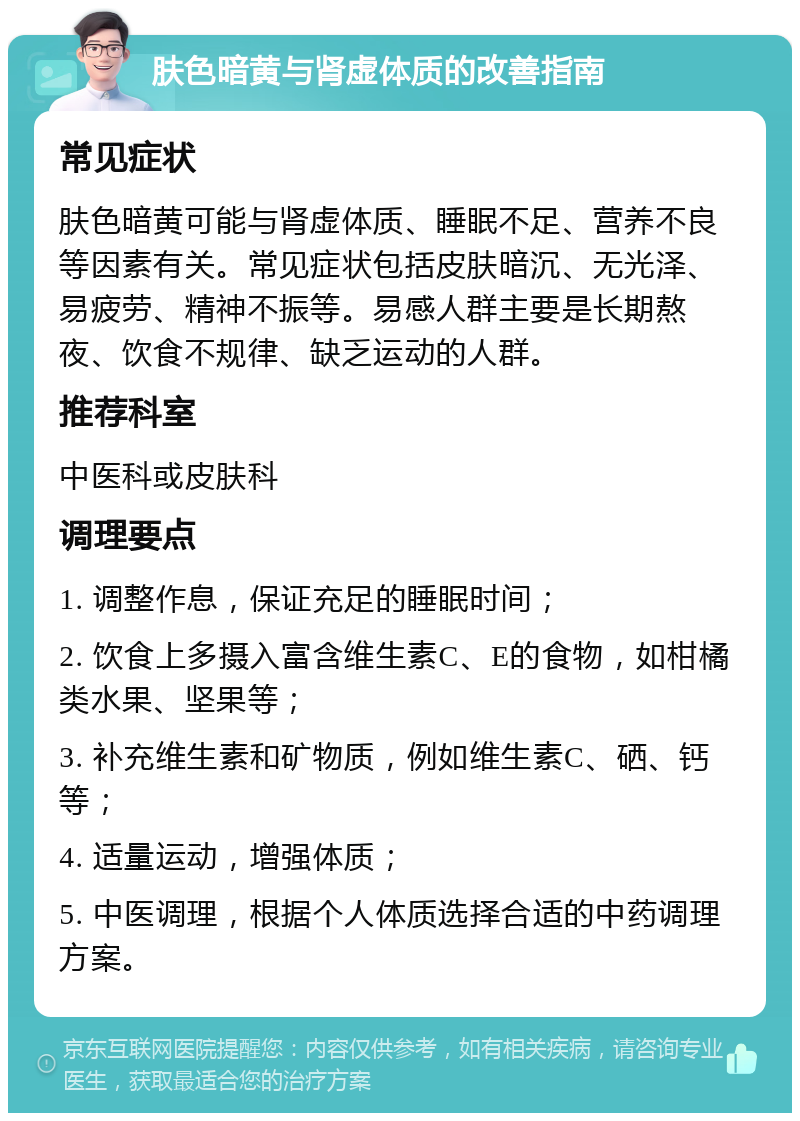 肤色暗黄与肾虚体质的改善指南 常见症状 肤色暗黄可能与肾虚体质、睡眠不足、营养不良等因素有关。常见症状包括皮肤暗沉、无光泽、易疲劳、精神不振等。易感人群主要是长期熬夜、饮食不规律、缺乏运动的人群。 推荐科室 中医科或皮肤科 调理要点 1. 调整作息，保证充足的睡眠时间； 2. 饮食上多摄入富含维生素C、E的食物，如柑橘类水果、坚果等； 3. 补充维生素和矿物质，例如维生素C、硒、钙等； 4. 适量运动，增强体质； 5. 中医调理，根据个人体质选择合适的中药调理方案。